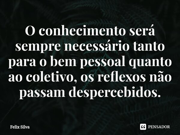 ⁠O conhecimento será sempre necessário tanto para o bem pessoal quanto ao coletivo, os reflexos não passam despercebidos.... Frase de Felix Silva.