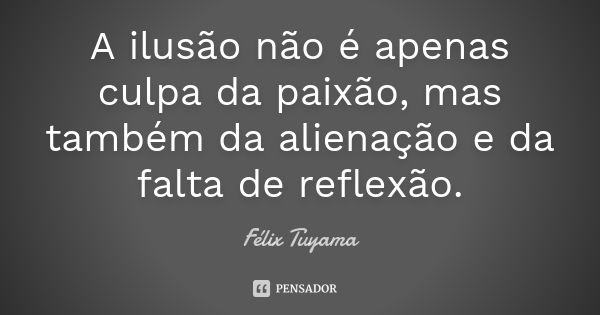 A ilusão não é apenas culpa da paixão, mas também da alienação e da falta de reflexão.... Frase de Félix Tuyama.