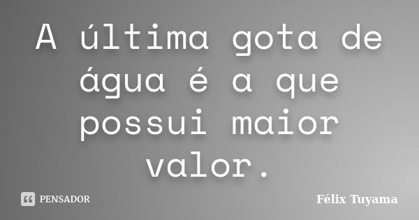 A última gota de água é a que possui maior valor.... Frase de Félix Tuyama.