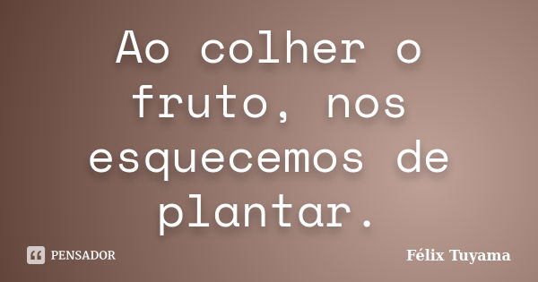 Ao colher o fruto, nos esquecemos de plantar.... Frase de Félix Tuyama.