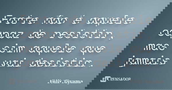 Forte não é aquele capaz de resistir, mas sim aquele que jamais vai desistir.... Frase de Félix Tuyama.