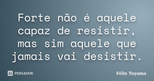 Forte não é aquele capaz de resistir, mas sim aquele que jamais vai desistir.... Frase de Félix Tuyama.