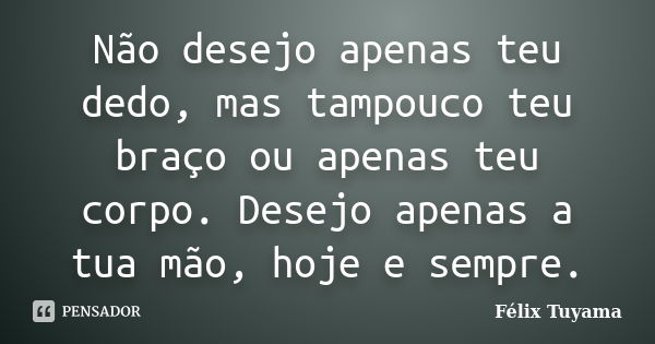 Não desejo apenas teu dedo, mas tampouco teu braço ou apenas teu corpo. Desejo apenas a tua mão, hoje e sempre.... Frase de Félix Tuyama.