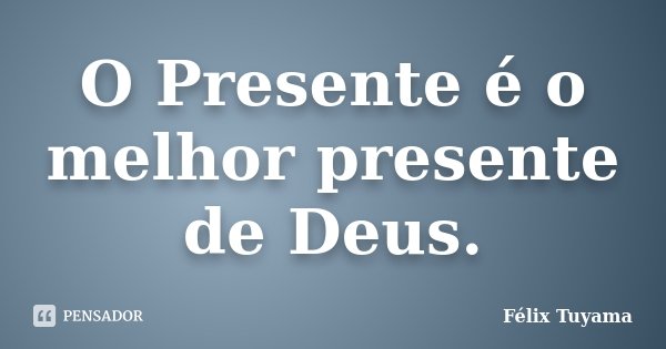 O Presente é o melhor presente de Deus.... Frase de Félix Tuyama.