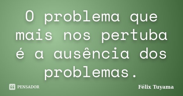 O problema que mais nos pertuba é a ausência dos problemas.... Frase de Félix Tuyama.