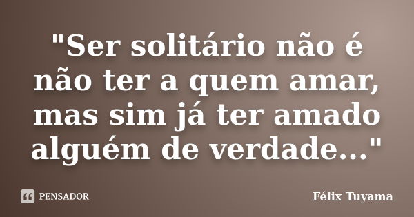 "Ser solitário não é não ter a quem amar, mas sim já ter amado alguém de verdade..."... Frase de Félix Tuyama.