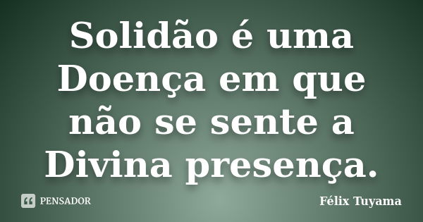 Solidão é uma Doença em que não se sente a Divina presença.... Frase de Félix Tuyama.