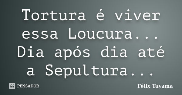 Tortura é viver essa Loucura... Dia após dia até a Sepultura...... Frase de Félix Tuyama.