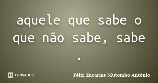 aquele que sabe o que não sabe, sabe .... Frase de Félix Zacarias Mutombo António.