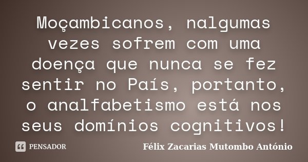 Moçambicanos, nalgumas vezes sofrem com uma doença que nunca se fez sentir no País, portanto, o analfabetismo está nos seus domínios cognitivos!... Frase de Félix Zacarias Mutombo António.