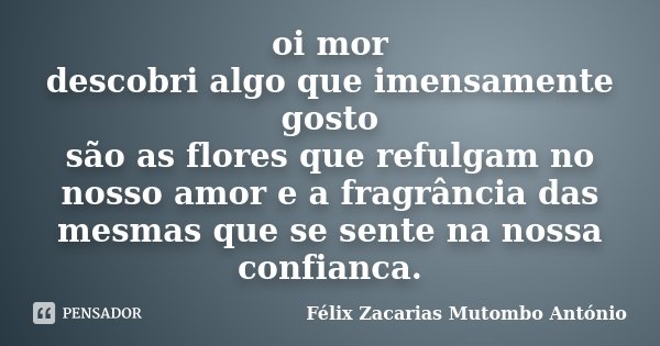 oi mor descobri algo que imensamente gosto são as flores que refulgam no nosso amor e a fragrância das mesmas que se sente na nossa confianca.... Frase de Félix Zacarias Mutombo António.