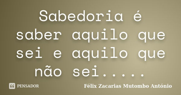 Sabedoria é saber aquilo que sei e aquilo que não sei........ Frase de Félix Zacarias Mutombo António.