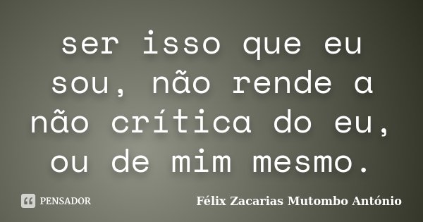 ser isso que eu sou, não rende a não crítica do eu, ou de mim mesmo.... Frase de Félix Zacarias Mutombo António.