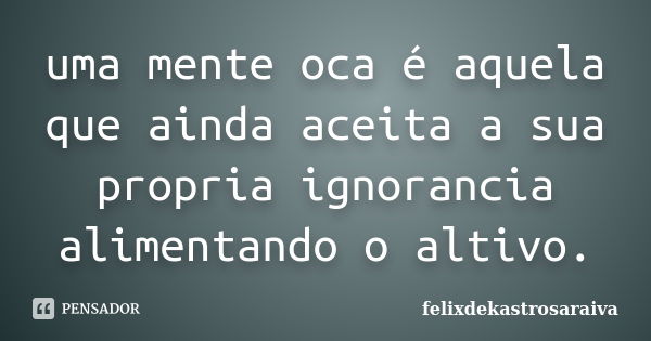 uma mente oca é aquela que ainda aceita a sua propria ignorancia alimentando o altivo.... Frase de felixdekastrosaraiva.