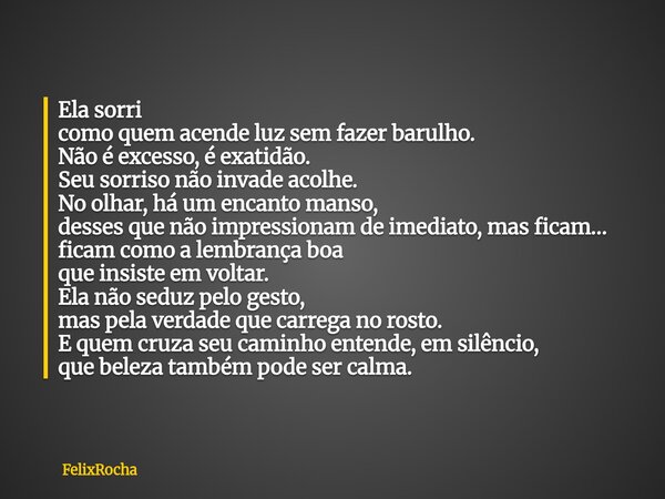 Ela sorri como quem acende luz sem fazer barulho. Não é excesso, é exatidão. Seu sorriso não invade acolhe. No olhar, há um encanto manso, desses que não impres... Frase de FelixRocha.