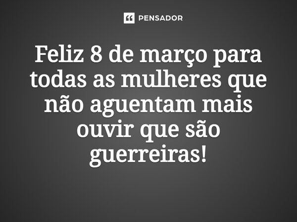 Feliz 8 de março para todas as mulheres que não aguentam mais ouvir que são guerreiras!