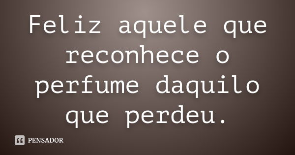 Feliz aquele que reconhece o perfume daquilo que perdeu.