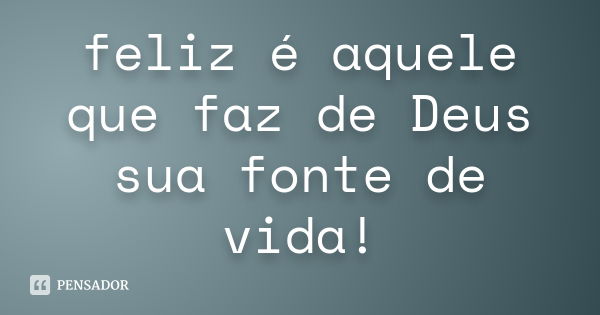 feliz é aquele que faz de Deus sua fonte de vida!