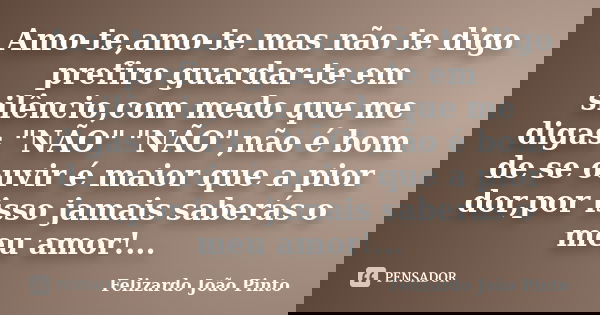 Amo-te,amo-te mas não te digo prefiro guardar-te em silêncio,com medo que me digas "NÃO" "NÃO",não é bom de se ouvir é maior que a pior dor,... Frase de Felizardo João Pinto.
