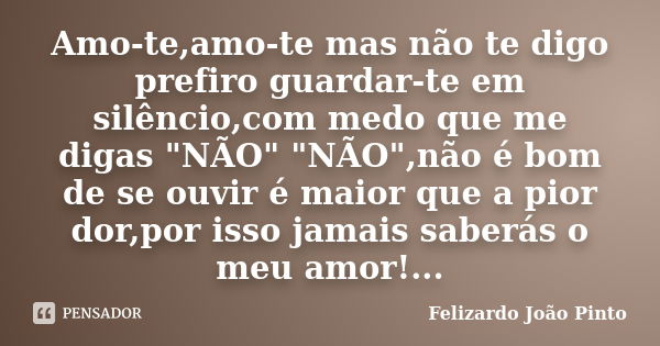 Amo-te,amo-te mas não te digo prefiro guardar-te em silêncio,com medo que me digas "NÃO" "NÃO",não é bom de se ouvir é maior que a pior dor,... Frase de Felizardo João Pinto.