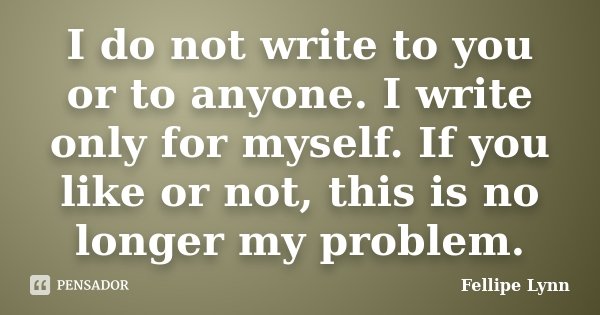 I do not write to you or to anyone. I write only for myself. If you like or not, this is no longer my problem.... Frase de Fellipe Lynn.