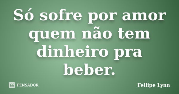 Só sofre por amor quem não tem dinheiro pra beber.... Frase de Fellipe Lynn.