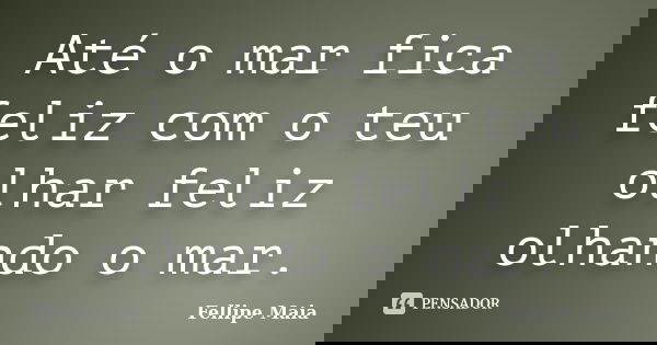 Até o mar fica feliz com o teu olhar feliz olhando o mar.... Frase de Fellipe Maia.