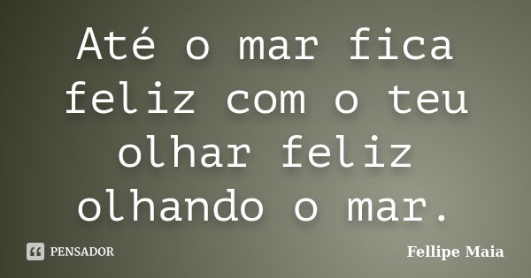 Até o mar fica feliz com o teu olhar feliz olhando o mar.... Frase de Fellipe Maia.