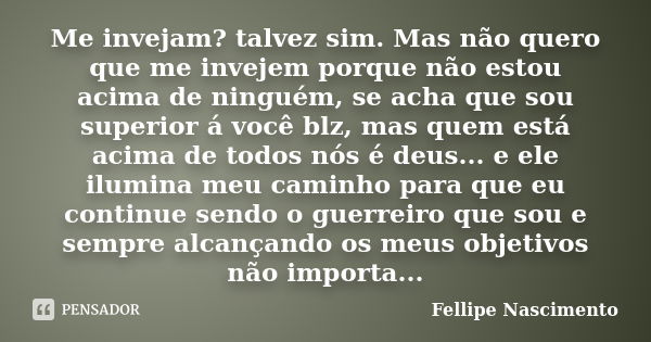 Me invejam? talvez sim. Mas não quero que me invejem porque não estou acima de ninguém, se acha que sou superior á você blz, mas quem está acima de todos nós é ... Frase de Fellipe Nascimento.