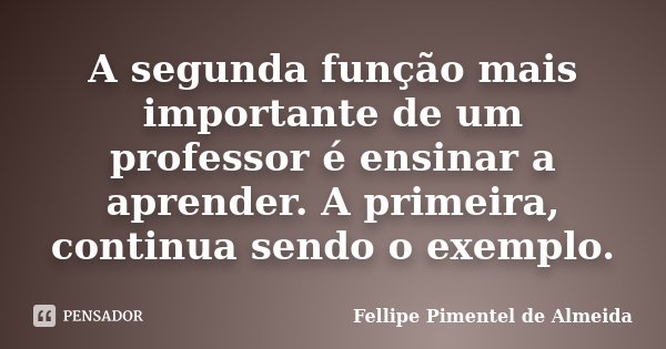 A segunda função mais importante de um professor é ensinar a aprender. A primeira, continua sendo o exemplo.... Frase de Fellipe Pimentel de Almeida.