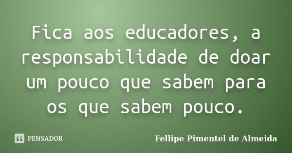 Fica aos educadores, a responsabilidade de doar um pouco que sabem para os que sabem pouco.... Frase de Fellipe Pimentel de Almeida.