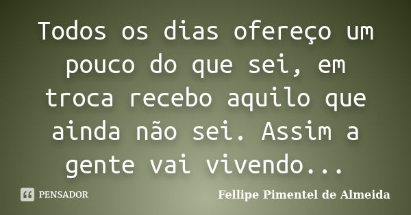 Todos os dias ofereço um pouco do que sei, em troca recebo aquilo que ainda não sei. Assim a gente vai vivendo...... Frase de Fellipe Pimentel de Almeida.