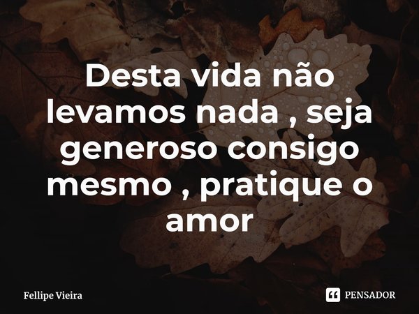 ⁠Desta vida não levamos nada , seja generoso consigo mesmo , pratique o amor... Frase de Fellipe Vieira.
