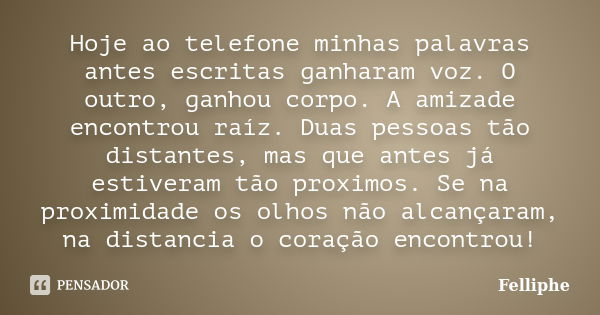 Hoje ao telefone minhas palavras antes escritas ganharam voz. O outro, ganhou corpo. A amizade encontrou raíz. Duas pessoas tão distantes, mas que antes já esti... Frase de Felliphe.