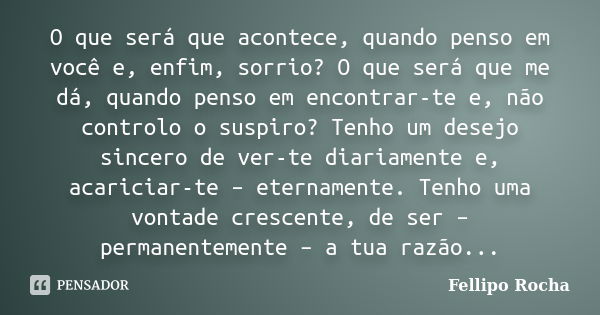 O que será que acontece, quando penso em você e, enfim, sorrio? O que será que me dá, quando penso em encontrar-te e, não controlo o suspiro? Tenho um desejo si... Frase de Fellipo Rocha.