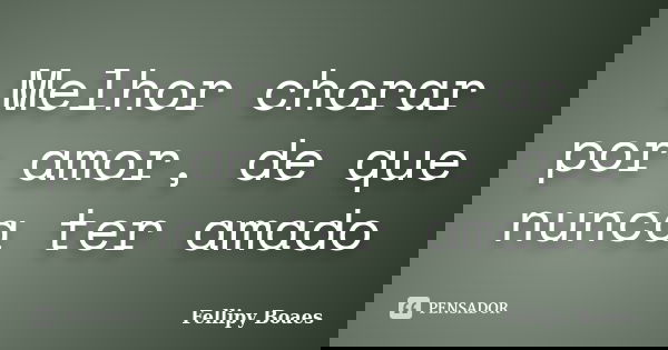 Melhor chorar por amor, de que nunca ter amado... Frase de Fellipy Boaes.