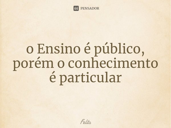 ⁠o Ensino é público, porém o conhecimento é particular... Frase de Felts.