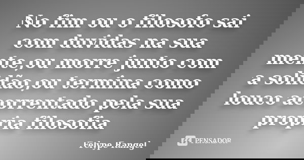 No fim ou o filosofo sai com duvidas na sua mente,ou morre junto com a solidão,ou termina como louco acorrentado pela sua propria filosofia... Frase de Felype Rangel.