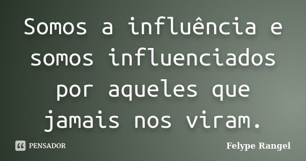 Somos a influência e somos influenciados por aqueles que jamais nos viram.... Frase de Felype Rangel.