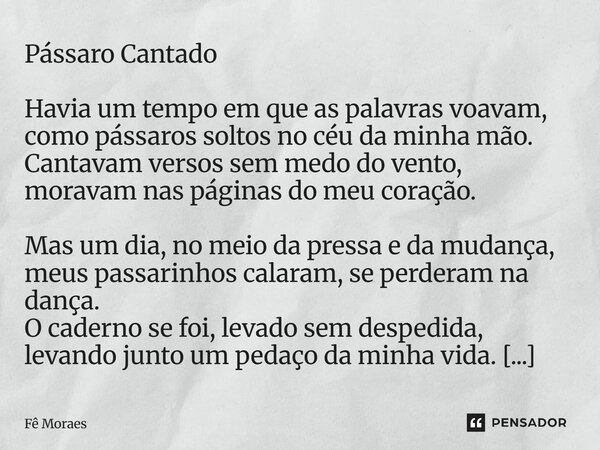 Pássaro Cantado Havia um tempo em que as palavras voavam, como pássaros soltos no céu da minha mão. Cantavam versos sem medo do vento, moravam nas páginas do me... Frase de Fê Moraes.