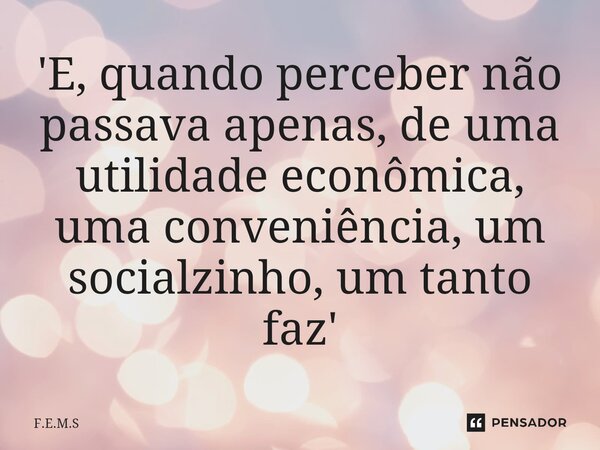 'E, quando perceber não passava apenas, de ⁠uma utilidade econômica, uma conveniência, um socialzinho, um tanto faz'... Frase de F.E.M.S.
