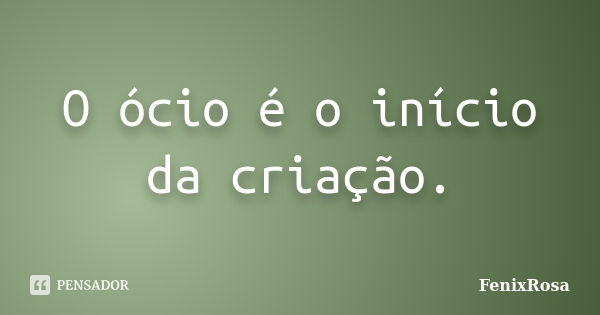 O ócio é o início da criação.... Frase de FenixRosa.