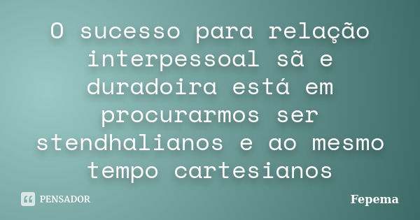 O sucesso para relação interpessoal sã e duradoira está em procurarmos ser stendhalianos e ao mesmo tempo cartesianos... Frase de Fepema.