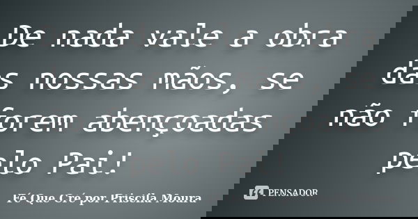 De nada vale a obra das nossas mãos, se não forem abençoadas pelo Pai!... Frase de Fé Que Cré por Priscila Moura.