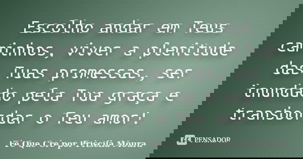 Escolho andar em Teus caminhos, viver a plenitude das Tuas promessas, ser inundado pela Tua graça e transbordar o Teu amor!... Frase de Fé Que Cré por Priscila Moura.