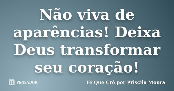 Não viva de aparências! Deixa Deus transformar seu coração!... Frase de Fé Que Cré por Priscila Moura.