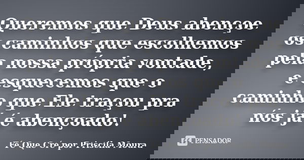 Queremos que Deus abençoe os caminhos que escolhemos pela nossa própria vontade, e esquecemos que o caminho que Ele traçou pra nós já é abençoado!... Frase de Fé Que Cré por Priscila Moura.