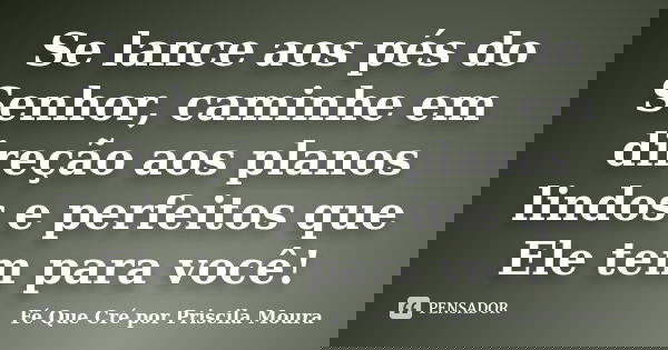Se lance aos pés do Senhor, caminhe em direção aos planos lindos e perfeitos que Ele tem para você!... Frase de Fé Que Cré por Priscila Moura.
