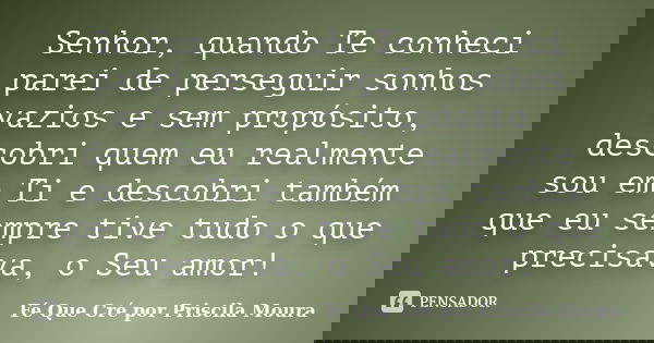 Senhor, quando Te conheci parei de perseguir sonhos vazios e sem propósito, descobri quem eu realmente sou em Ti e descobri também que eu sempre tive tudo o que... Frase de Fé Que Cré por Priscila Moura.