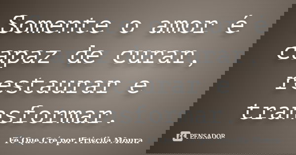 Somente o amor é capaz de curar, restaurar e transformar.... Frase de Fé Que Cré por Priscila Moura.